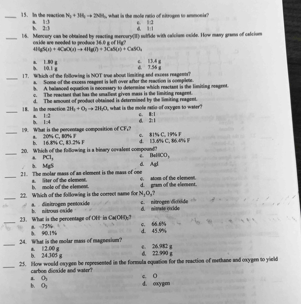 In the reaction N_2+3H_2to 2NH_3 , what is the mole ratio of nitrogen to ammonia?
a. 1:3 c. 1:2
b. 2:3 d. 1:1
_16. Mercury can be obtained by reacting mercury(II) sulfide with calcium oxide. How many grams of calcium
oxide are needed to produce 36.0 g of Hg?
4HgS(s)+4CaO(s)to 4Hg(l)+3CaS(s)+CaSO_4
a. 1.80 g c. 13.4 g
b. 10.1 g d. 7.56 g
_
17. Which of the following is NOT true about limiting and excess reagents?
a. Some of the excess reagent is left over after the reaction is complete.
b. A balanced equation is necessary to determine which reactant is the limiting reagent.
c. The reactant that has the smallest given mass is the limiting reagent.
d. The amount of product obtained is determined by the limiting reagent.
_
18. In the reaction 2H_2+O_2to 2H_2O , what is the mole ratio of oxygen to water?
a. 1:2
c. 8:1
b. 1:4
d. 2:1
_
19. What is the percentage composition of CF_4
a. 20% C, 80% F c. 81% C, 19% F
b. 16.8% C, 83.2% F d. 13.6% C, 86.4% F
_
20. Which of the following is a binary covalent compound?
a. PCl_5
c. BeHCO_3
b. MgS d. AgI
_
21. The molar mass of an element is the mass of one
a. liter of the element. c. atom of the element.
b. mole of the element. d. gram of the element.
_22. Which of the following is the correct name for N_2O_5
a. dinitrogen pentoxide c. nitrogen dioxide
b. nitrous oxide d. nitrate oxide
_
23. What is the percentage of OH- in Ca(OH)_2
a. 75% c. 66.6%
b. 90.1% d. 45.9%
_
24. What is the molar mass of magnesium?
a. 12.00 g c. 26.982
b. 24.305 d. 22.990
_
25. How would oxygen be represented in the formula equation for the reaction of methane and oxygen to yield
carbon dioxide and water?
a. O_3 c. O
b. O_2 d. oxygen