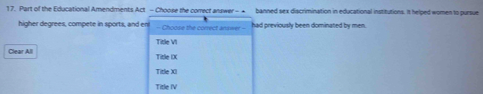 Part of the Educational Amendments Act - Choose the correct answer - banned sex discrimination in educational institutions. It helped women to pursue
higher degrees, compete in sports, and en! - Choose the correct answer - had previously been dominated by men.
Title VI
Clear All
Title IX
Title XI
Title IV