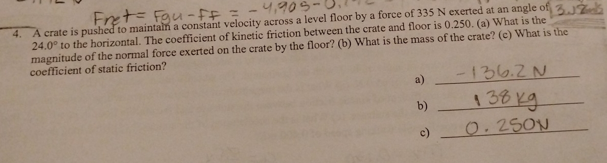 A crate is pushed to maintain a constant velocity across a level floor by a force of 335 N exerted at an angle of
24.0° to the horizontal. The coefficient of kinetic friction between the crate and floor is 0.250. (a) What is the 
magnitude of the normal force exerted on the crate by the floor? (b) What is the mass of the crate? (c) What is the 
coefficient of static friction? 
a) 
_ 
b) 
_ 
c) 
_