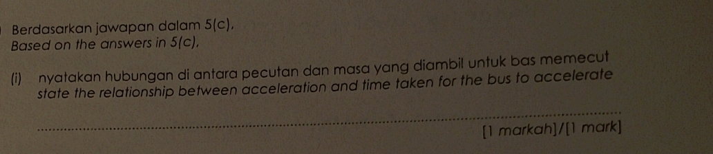 Berdasarkan jawapan dalam 5(c), 
Based on the answers in 5(c). 
(i) nyatakan hubungan di antara pecutan dan masa yang diambil untuk bas memecut 
state the relationship between acceleration and time taken for the bus to accelerate 
_ 
[1 markah]/[1 mark]