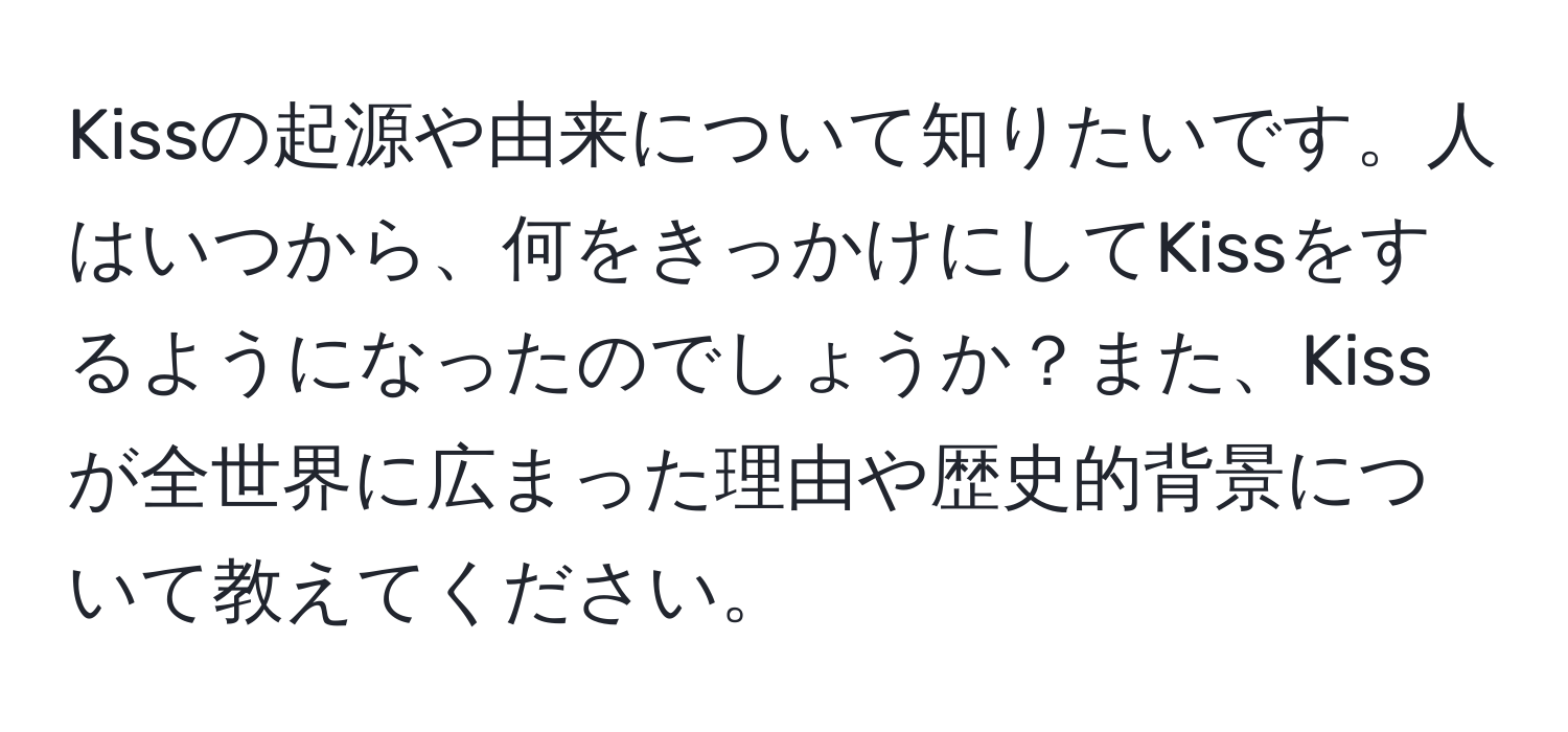 Kissの起源や由来について知りたいです。人はいつから、何をきっかけにしてKissをするようになったのでしょうか？また、Kissが全世界に広まった理由や歴史的背景について教えてください。