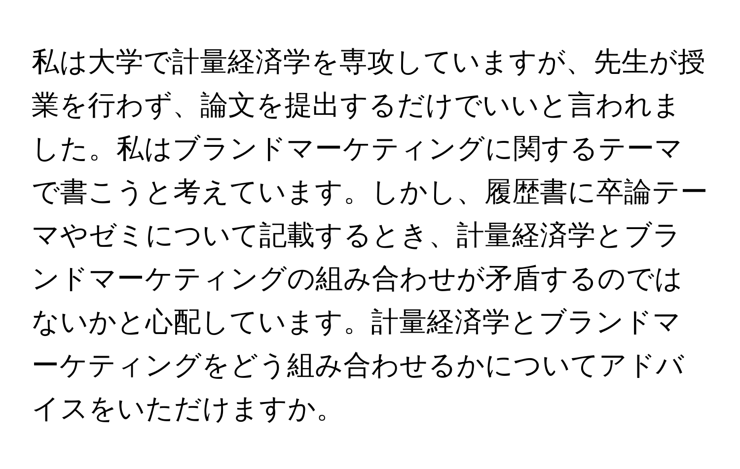 私は大学で計量経済学を専攻していますが、先生が授業を行わず、論文を提出するだけでいいと言われました。私はブランドマーケティングに関するテーマで書こうと考えています。しかし、履歴書に卒論テーマやゼミについて記載するとき、計量経済学とブランドマーケティングの組み合わせが矛盾するのではないかと心配しています。計量経済学とブランドマーケティングをどう組み合わせるかについてアドバイスをいただけますか。