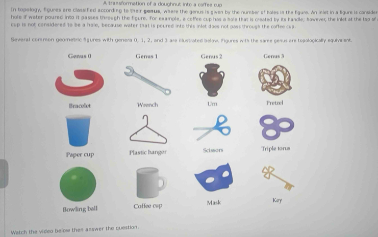 A transformation of a doughnut into a coffee cup 
In topology, figures are classified according to their genus, where the genus is given by the number of holes in the figure. An inlet in a figure is consider 
hole if water poured into it passes through the figure. For example, a coffee cup has a hole that is created by its handle; however, the inlet at the top of 
cup is not considered to be a hole, because water that is poured into this inlet does not pass through the coffee cup. 
Several common geometric figures with genera 0, 1, 2, and 3 are illustrated below. Figures with the same genus are topologically equivalent. 
Genus 0Genus 2 Genus 3
Bracelet Um Pretzel 
Paper cup Scissors Triple torus 
Bowling ball Coffee cup Mask Key 
Watch the video below then answer the question.
