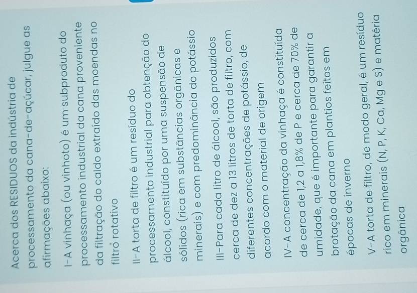 Acerca dos RESIDUOS da indústria de 
processamento da cana-de-açúcar, julgue as 
afirmações abaixo: 
I-A vinhaça (ou vinhoto) é um subproduto do 
processamento industrial da cana proveniente 
da filtração do caldo extraído das moendas no 
filtró rotativo 
II-A torta de filtro é um resíduo do 
processamento industrial para obtenção do 
álcool, constituído por uma suspensão de 
sólidos (rica em substâncias orgânicas e 
minerais) e com predominância do potássio 
III-Para cada litro de álcool, são produzidos 
cerca de dez a 13 litros de torta de filtro, com 
diferentes concentrações de potássio, de 
acordo com o material de origem 
IV-A concentração da vinhaça é constituída 
de cerca de 1,2 a 1,8% de P e cerca de 70% de 
umidade, que é importante para garantir a 
brotação da cana em plantios feitos em 
épocas de inverno 
V-A torta de filtro, de modo geral, é um resíduo 
rico em minerais (N, P, K, Ca, Mg e S) e matéria 
orgânica