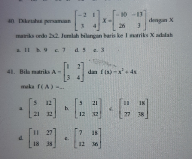 Diketahui persamaan beginbmatrix -2&1 3&4endbmatrix X=beginbmatrix -10&-13 26&3endbmatrix dengan X
matriks ordo 2* 2. Jumlah bilangan baris ke 1 matriks X adalah
a. Ⅱ I b. 9 c. 7 d. 5 e. 3
41. Bila matriks A=beginbmatrix 1&2 3&4endbmatrix dan f(x)=x^2+4x
maka f(A)=...
a. beginbmatrix 5&12 21&32endbmatrix b. beginbmatrix 5&21 12&32endbmatrix c. beginbmatrix 11&18 27&38endbmatrix
d. beginbmatrix 11&27 18&38endbmatrix e. beginbmatrix 7&18 12&36endbmatrix