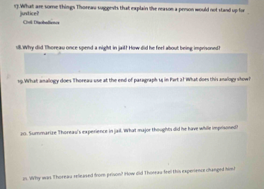 What are some things Thoreau suggests that explain the reason a person would not stand up for 
justice? 
Crvil Disobedience 
18.Why did Thoreau once spend a night in jail? How did he feel about being imprisoned? 
19.What analogy does Thoreau use at the end of paragraph 14 in Part 2? What does this analogy show? 
20. Summarize Thoreau's experience in jail. What major thoughts did he have while imprisoned? 
21. Why was Thoreau released from prison? How did Thoreau feel this experience changed him?