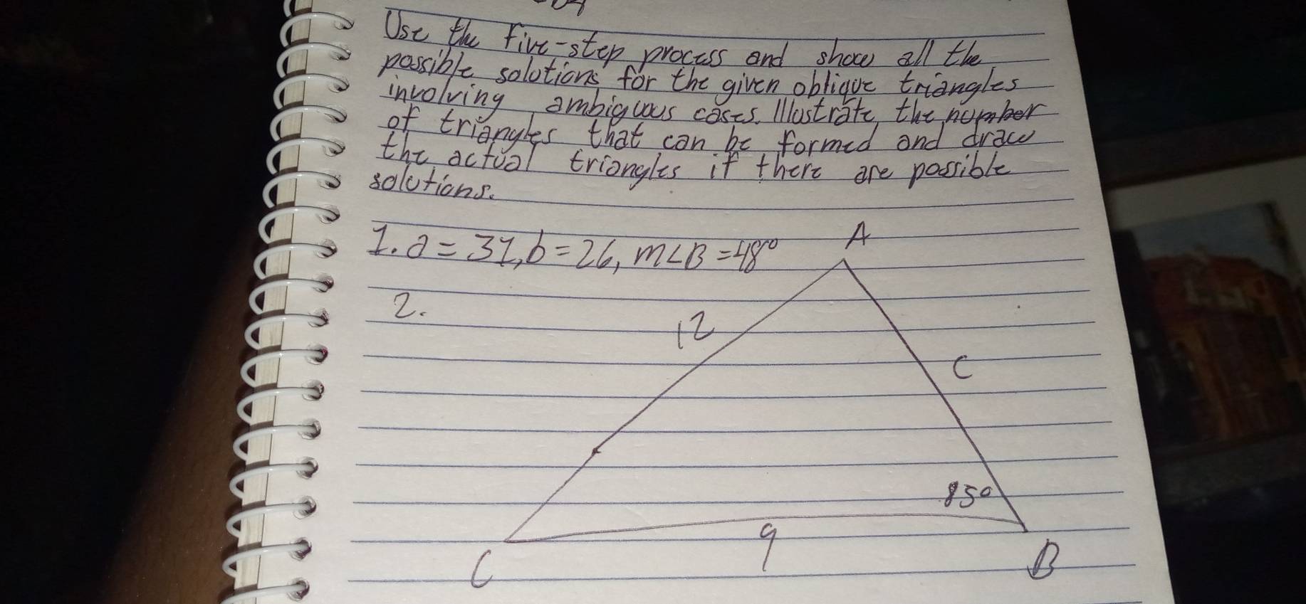 Use the five-step process and shoce all the
possible solotions for the given obliguc triangles
involving ambigcous cases. Iostrite the nember
of triangles that can be formid and draw
the actoal triongles if there are possible
solutions.
I. 
2.