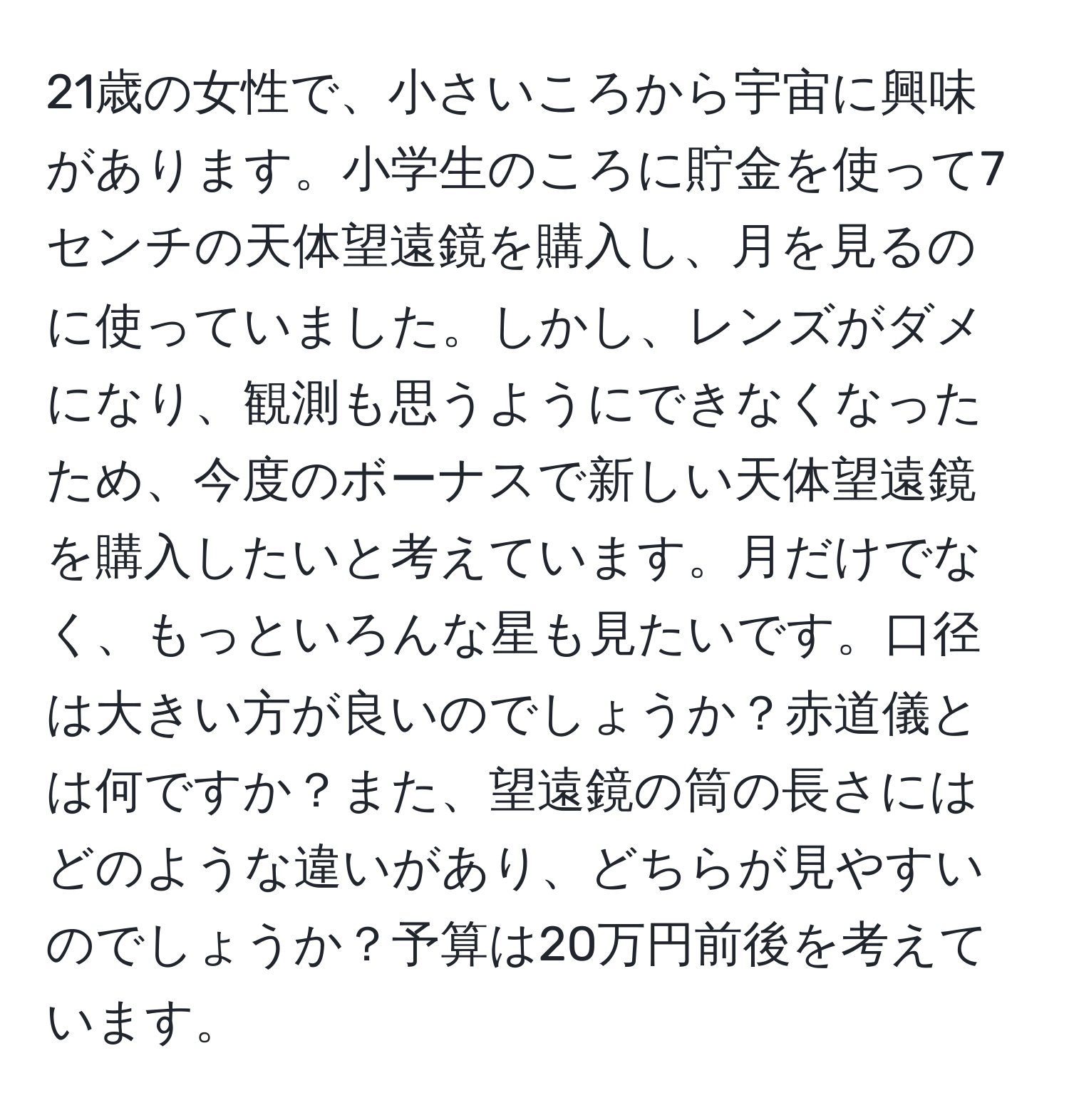 21歳の女性で、小さいころから宇宙に興味があります。小学生のころに貯金を使って7センチの天体望遠鏡を購入し、月を見るのに使っていました。しかし、レンズがダメになり、観測も思うようにできなくなったため、今度のボーナスで新しい天体望遠鏡を購入したいと考えています。月だけでなく、もっといろんな星も見たいです。口径は大きい方が良いのでしょうか？赤道儀とは何ですか？また、望遠鏡の筒の長さにはどのような違いがあり、どちらが見やすいのでしょうか？予算は20万円前後を考えています。