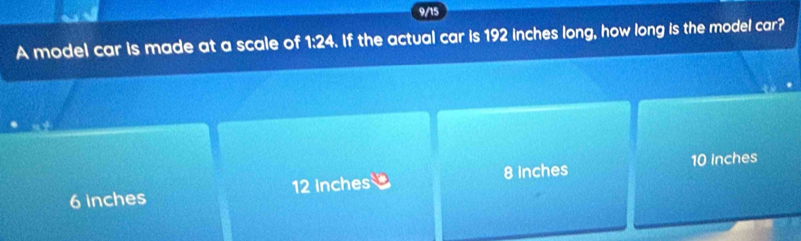 9/15
A model car is made at a scale of 1:24. If the actual car is 192 inches long, how long is the model car?
6 inches 12 inches 8 inches 10 Inches