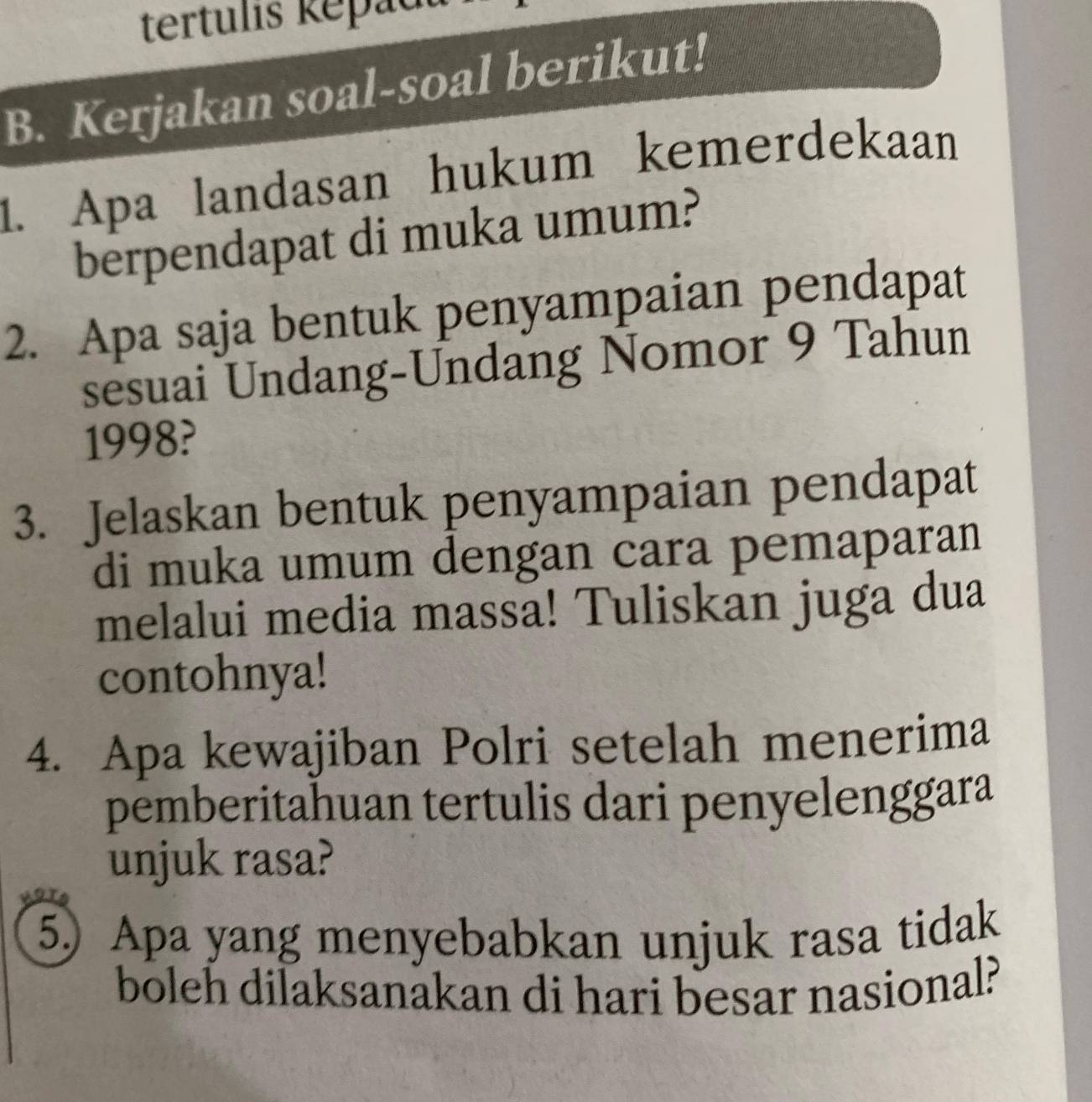 tertulis kepadu 
B. Kerjakan soal-soal berikut! 
1. Apa landasan hukum kemerdekaan 
berpendapat di muka umum? 
2. Apa saja bentuk penyampaian pendapat 
sesuai Undang-Undang Nomor 9 Tahun 
1998? 
3. Jelaskan bentuk penyampaian pendapat 
di muka umum dengan cara pemaparan 
melalui media massa! Tuliskan juga dua 
contohnya! 
4. Apa kewajiban Polri setelah menerima 
pemberitahuan tertulis dari penyelenggara 
unjuk rasa? 
5) Apa yang menyebabkan unjuk rasa tidak 
boleh dilaksanakan di hari besar nasional?