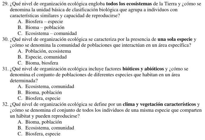 ¿Qué nivel de organización ecológica engloba todos los ecosistemas de la Tierra y ¿cómo se
denomina la unidad básica de clasificación biológica que agrupa a individuos con
características similares y capacidad de reproducirse?
A. Biosfera - especie
B. Bioma - población
C. Ecosistema - comunidad
30. ¿Qué nivel de organización ecológica se caracteriza por la presencia de una sola especie y
¿cómo se denomina la comunidad de poblaciones que interactúan en un área específica?
A. Población, ecosistema
B. Especie, comunidad
C. Bioma, biosfera
31. ¿Qué nivel de organización ecológica incluye factores bióticos y abióticos y ¿cómo se
denomina el conjunto de poblaciones de diferentes especies que habitan en un área
determinada?
A. Ecosistema, comunidad
B. Bioma, población
C. Biosfera, especie
32. ¿Qué nivel de organización ecológica se define por un clima y vegetación característicos y
¿cómo se denomina el conjunto de todos los individuos de una misma especie que comparten
un hábitat y pueden reproducirse?
A. Bioma, población
B. Ecosistema, comunidad
C. Biosfera, especie