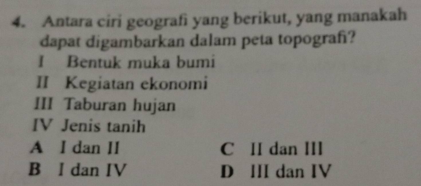 Antara ciri geografi yang berikut, yang manakah
dapat digambarkan dalam peta topograf?
I Bentuk muka bumi
II Kegiatan ekonomi
III Taburan hujan
IV Jenis tanih
A I dan II C II dan III
B I dan IV D III dan IV