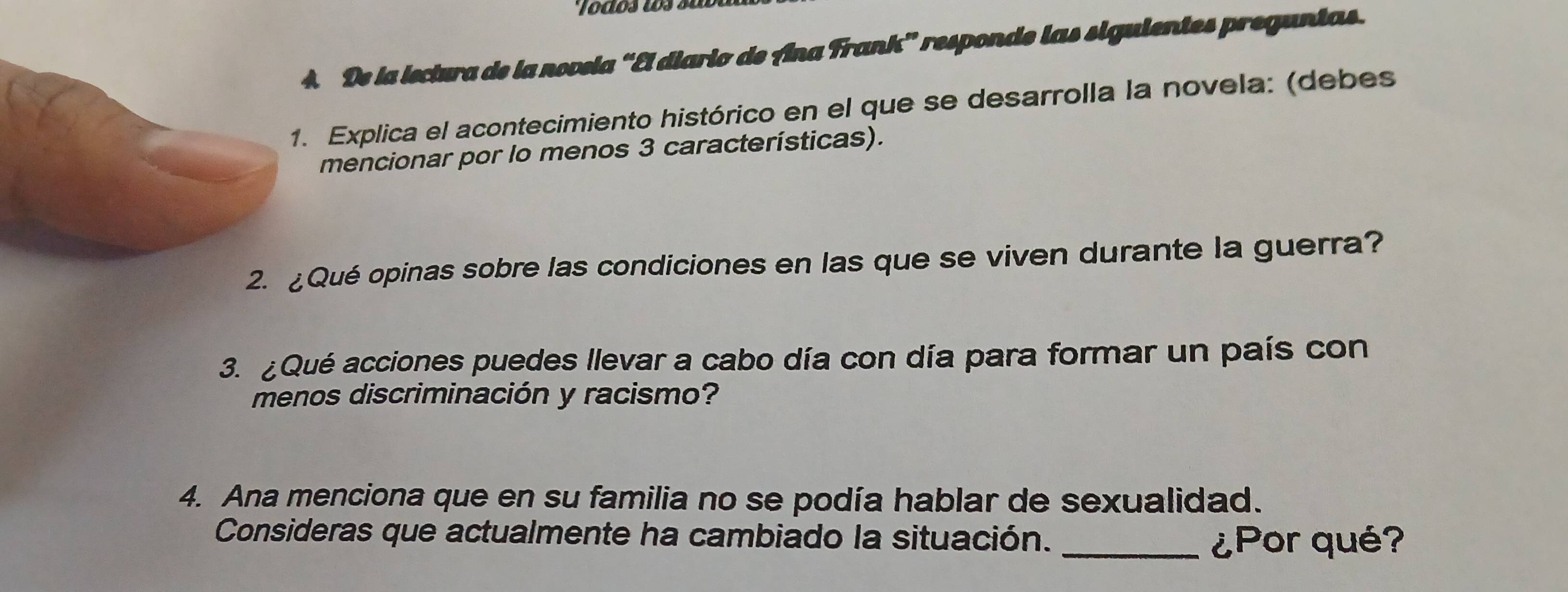 De la isctura de la novela “El diario de Ana Frank” responde las siguientes preguntas. 
Explica el acontecimiento histórico en el que se desarrolla la novela: (debes 
mencionar por lo menos 3 características). 
2. ¿Qué opinas sobre las condiciones en las que se viven durante la guerra? 
3. ¿Qué acciones puedes llevar a cabo día con día para formar un país con 
menos discriminación y racismo? 
4. Ana menciona que en su familia no se podía hablar de sexualidad. 
Consideras que actualmente ha cambiado la situación. _¿Por qué?