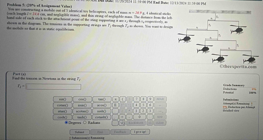 Đus Dae: 11720202 11:59:0 0 PM End Date: 12/13/2024 11:59:00PM
Problem 5: (20% of Assignment Value)
You are constructing a mobile out of 5 identical toy helicopters, each of mass m=20.9g , 4 identical sticks
(each length l=24.6cm , and negligible mass), and thin string of negligible mass. The distance from the left-
hand side of each stick to the attachment point of the sting supporting it are x/ through x, respectively, as
shown in the diagram. The tensions in the supporting strings are T_I through T_4 as shown. You want to design
the mobile so that it is in static equilibrium.
Part (a)
Find the tension in Newtons in the string T_l Grade Summary
T_j=□
Deductions 0 9
Potential 100%
sin() cos() tan() π ( 7 8 9 HOME Submissions
Attempt(s) Remaining: §
cotan() asin() acos() E 5 6 ,, 0% Deduction per Attempt
atan() acotan() sinh() 1 2 3 ~ detailed view
cosh() tanh() cotanh() + 0 LND
◎ Degrees ○ Radians √O BACRSBACE CLFAR
Submit Hink Feedback I give up!
# Submission(s) Remaining