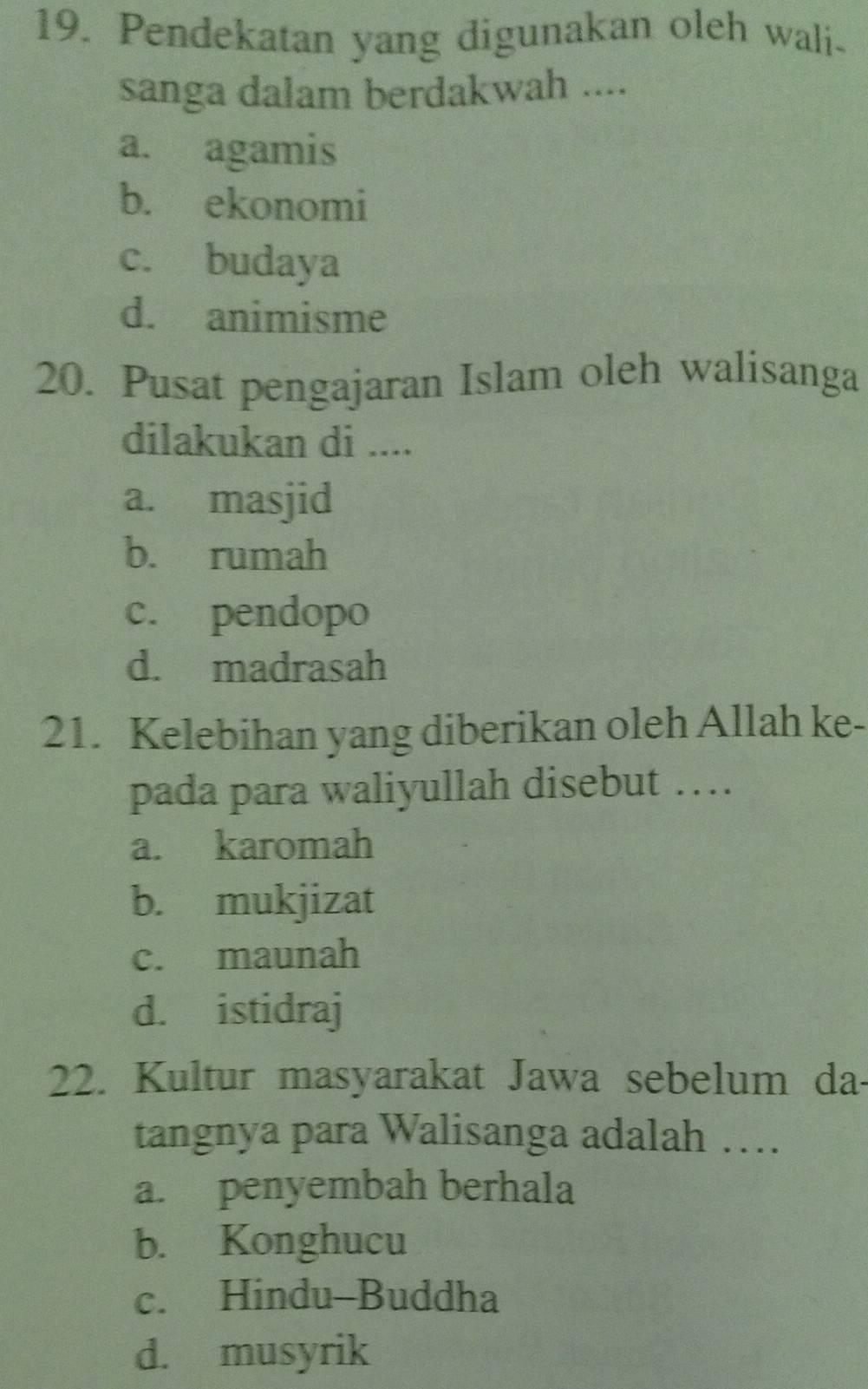 Pendekatan yang digunakan oleh wali-
sanga dalam berdakwah ....
a. agamis
b. ekonomi
c. budaya
d. animisme
20. Pusat pengajaran Islam oleh walisanga
dilakukan di ....
a. masjid
b. rumah
c. pendopo
d. madrasah
21. Kelebihan yang diberikan oleh Allah ke-
pada para waliyullah disebut …
a. karomah
b. mukjizat
c. maunah
d. istidraj
22. Kultur masyarakat Jawa sebelum da-
tangnya para Walisanga adalah …
a. penyembah berhala
b. Konghucu
c. Hindu-Buddha
d. musyrik