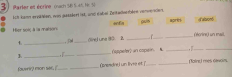 Parler et écrire (nach SB S. 41, Nr. 5) 
Ich kann erzählen, was passiert ist, und dabei Zeitadverbien verwenden. 
Hier soir, à la maison: enfin puis après d'abord 
1. _, j'ai_ (lire) une BD. 2. _, ]_ _(écrire) un mail. 
3. _,j_ _(appeler) un copain. 4. _,__ 
(ouvrir) mon sac, j'_ _(prendre) un livre et j __(faire) mes devoirs.