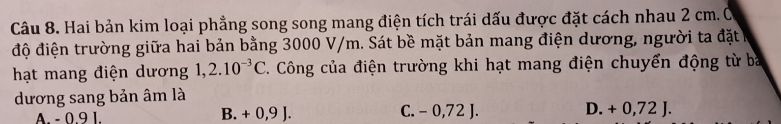 Hai bản kim loại phẳng song song mang điện tích trái dấu được đặt cách nhau 2 cm.Ô
độ điện trường giữa hai bản bằng 3000 V/m. Sát bề mặt bản mang điện dương, người ta đặtở
hạt mang điện dương 1,2.10^(-3)C. Công của điện trường khi hạt mang điện chuyển động từ ba
dương sang bản âm là
A. - 0.9 I. B. + 0,9 J. C. - 0,72 J.
D. + 0,72 J.