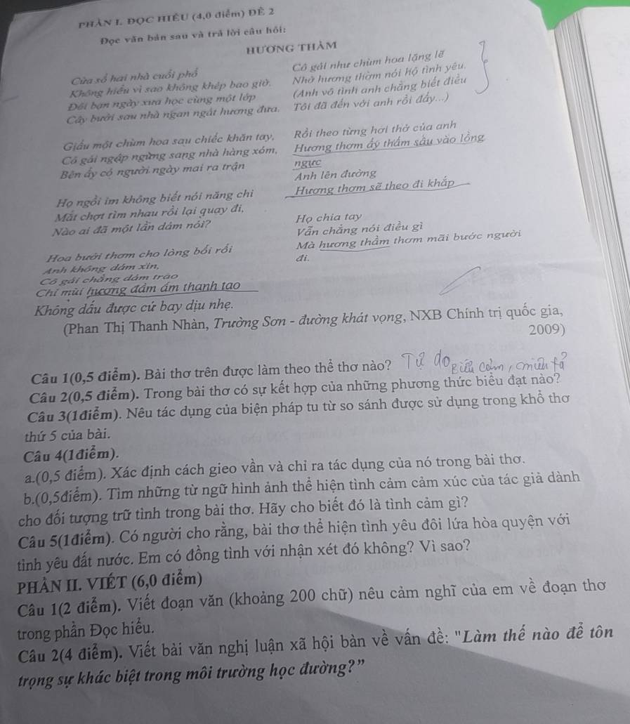 PHẢN I. ĐỌC HIẾU (4,0 diểm) Đề 2
Đọc văn bản sau và trả lời câu hồi:
hương thảm
Cô gải như chùm hoa lặng lẽ
Cửa sổ hai nhà cuối phổ
Không hiểu vì sao không khép bao giữ. Nhờ hương thờm nói hộ tình yêu.
Đối bạn ngày xưa học cùng một lớp (Anh vô tình anh chẳng biết điều
Cây bưởi sau nhà ngan ngắt hương đưa. Tôi đã đến với anh rồi đẩy...)
Giểu một chùm hoa sau chiếc khăn tay, Rồi theo từng hơi thở của anh
Có gải ngập ngừng sang nhà hàng xóm, Hương thơm ấy thầm sâu vào lồng
Bên ấy có người ngày mai ra trận ngực
Anh lên đường
Họ ngồi im không biết nói năng chi Hương thơm sẽ theo đi khắp
Mất chợt tìm nhau rồi lại quay đi,
Nào ai đã một lần dám nói? Họ chia tay
Vẫn chẳng nói điều gì
Hoa bưới thơm cho lòng bối rồi Mà hương thầm thơm mãi bước người
di
Anh không dâm xin,
Cô gái chẳng dâm trao
Chi mùi hương đầm ấm thanh tạo
Không dấu được cứ bay dịu nhẹ.
(Phan Thị Thanh Nhàn, Trường Sơn - đường khát vọng, NXB Chính trị quốc gia,
2009)
Câu 1(0,5 điểm). Bài thơ trên được làm theo thể thơ nào?
Câu 2(0,5 điểm). Trong bài thơ có sự kết hợp của những phương thức biểu đạt nào?
Câu 3(1điểm). Nêu tác dụng của biện pháp tu từ so sánh được sử dụng trong khổ thơ
thứ 5 của bài.
Câu 4(1điểm).
a.(0,5 điểm). Xác định cách gieo vần và chỉ ra tác dụng của nó trong bài thơ.
b.(0,5điểm). Tìm những từ ngữ hình ảnh thể hiện tình cảm cảm xúc của tác giả dành
cho đối tượng trữ tình trong bài thơ. Hãy cho biết đó là tình cảm gì?
Câu 5(1điểm). Có người cho rằng, bài thơ thể hiện tình yêu đôi lứa hòa quyện với
tiình yêu đất nước. Em có đồng tình với nhận xét đó không? Vì sao?
PHÀN II. VIÉT (6,0 điểm)
Câu 1(2 điểm). Viết đoạn văn (khoảng 200 chữ) nêu cảm nghĩ của em về đoạn thơ
trong phần Đọc hiểu.
Câu 2(4 điểm). Viết bài văn nghị luận xã hội bàn về vấn đề: "Làm thế nào để tôn
trọng sự khác biệt trong môi trường học đường?”