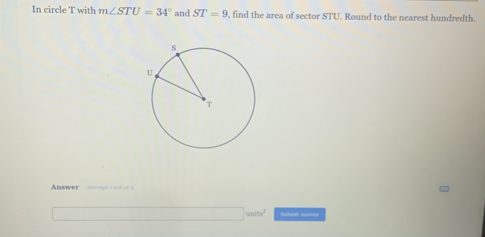 In circle T with m∠ STU=34° and ST=9 , find the area of sector STU. Round to the nearest hundredth. 
Answer Attempt a out of 2 
□ units^2 Sabmit Answer