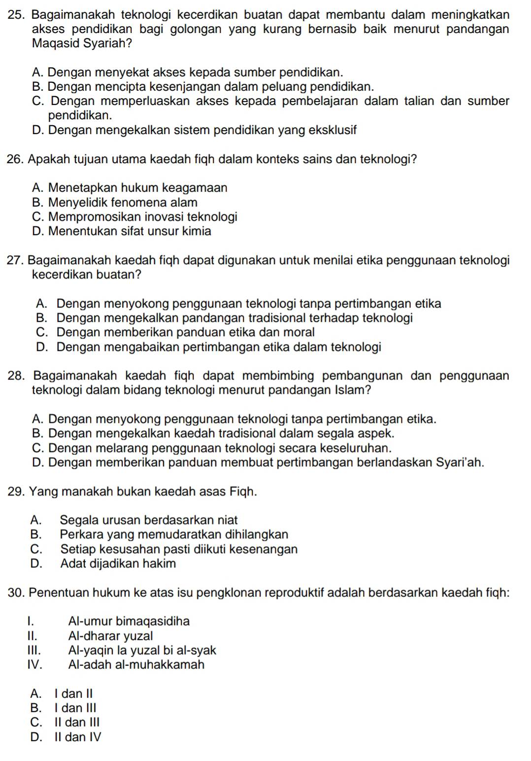 Bagaimanakah teknologi kecerdikan buatan dapat membantu dalam meningkatkan
akses pendidikan bagi golongan yang kurang bernasib baik menurut pandangan
Maqasid Syariah?
A. Dengan menyekat akses kepada sumber pendidikan.
B. Dengan mencipta kesenjangan dalam peluang pendidikan.
C. Dengan memperluaskan akses kepada pembelajaran dalam talian dan sumber
pendidikan.
D. Dengan mengekalkan sistem pendidikan yang eksklusif
26. Apakah tujuan utama kaedah fiqh dalam konteks sains dan teknologi?
A. Menetapkan hukum keagamaan
B. Menyelidik fenomena alam
C. Mempromosikan inovasi teknologi
D. Menentukan sifat unsur kimia
27. Bagaimanakah kaedah fiqh dapat digunakan untuk menilai etika penggunaan teknologi
kecerdikan buatan?
A. Dengan menyokong penggunaan teknologi tanpa pertimbangan etika
B. Dengan mengekalkan pandangan tradisional terhadap teknologi
C. Dengan memberikan panduan etika dan moral
D. Dengan mengabaikan pertimbangan etika dalam teknologi
28. Bagaimanakah kaedah fiqh dapat membimbing pembangunan dan penggunaan
teknologi dalam bidang teknologi menurut pandangan Islam?
A. Dengan menyokong penggunaan teknologi tanpa pertimbangan etika.
B. Dengan mengekalkan kaedah tradisional dalam segala aspek.
C. Dengan melarang penggunaan teknologi secara keseluruhan.
D. Dengan memberikan panduan membuat pertimbangan berlandaskan Syari'ah.
29. Yang manakah bukan kaedah asas Fiqh.
A. Segala urusan berdasarkan niat
B. Perkara yang memudaratkan dihilangkan
C. Setiap kesusahan pasti diikuti kesenangan
D. Adat dijadikan hakim
30. Penentuan hukum ke atas isu pengklonan reproduktif adalah berdasarkan kaedah fiqh:
I. Al-umur bimaqasidiha
II. Al-dharar yuzal
III. Al-yaqin la yuzal bi al-syak
IV. Al-adah al-muhakkamah
A. I dan II
B. I dan III
C. II dan III
D. II dan IV