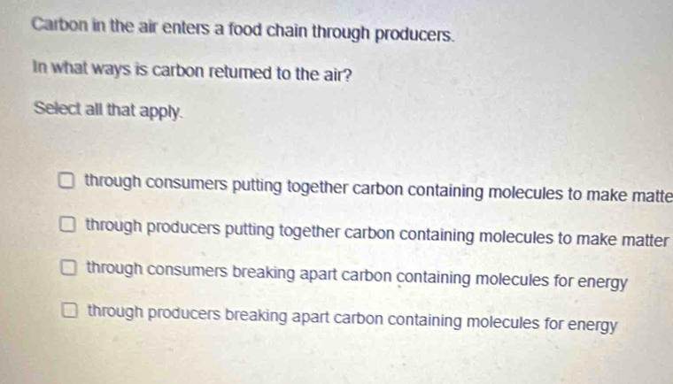 Carbon in the air enters a food chain through producers.
In what ways is carbon returned to the air?
Select all that apply.
through consumers putting together carbon containing molecules to make matte
through producers putting together carbon containing molecules to make matter
through consumers breaking apart carbon containing molecules for energy
through producers breaking apart carbon containing molecules for energy