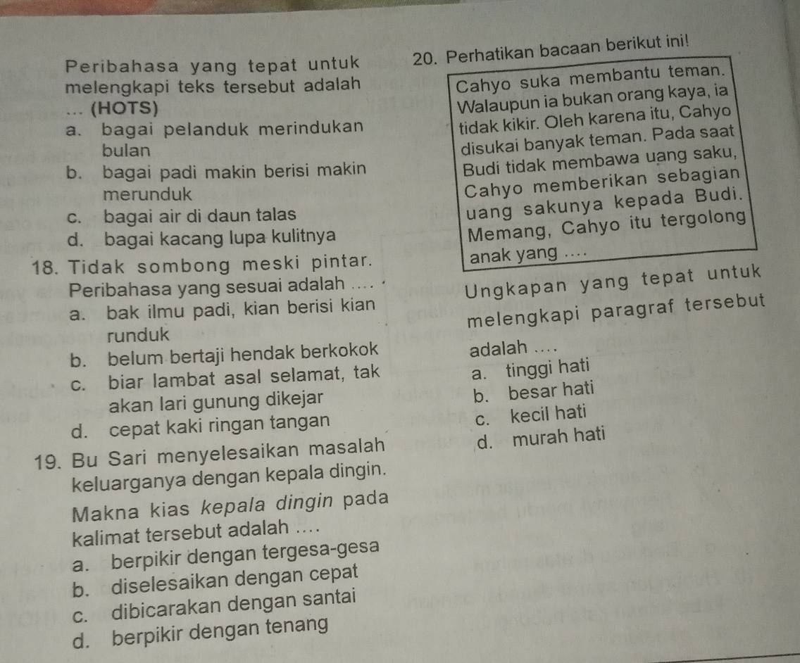 Peribahasa yang tepat untuk 20. Perhatikan bacaan berikut ini!
melengkapi teks tersebut adalah 
Cahyo suka membantu teman.
... (HOTS)
Walaupun ia bukan orang kaya, ia
a. bagai pelanduk merindukan
tidak kikir. Oleh karena itu, Cahyo
bulan
disukai banyak teman. Pada saat
b. bagai padi makin berisi makin
Budi tidak membawa uang saku,
merunduk
Cahyo memberikan sebagian
c. bagai air di daun talas
uang sakunya kepada Budi.
d. bagai kacang lupa kulitnya
Memang, Cahyo itu tergolong
18. Tidak sombong meski pintar.
anak yang ....
Peribahasa yang sesuai adalah …..
a. bak ilmu padi, kian berisi kian Ungkapan yang tepat untuk
melengkapi paragraf tersebut
runduk
b. belum bertaji hendak berkokok adalah ....
c. biar lambat asal selamat, tak
a. tinggi hati
akan lari gunung dikejar
b. besar hati
d. cepat kaki ringan tangan
c. kecil hati
19. Bu Sari menyelesaikan masalah
d. murah hati
keluarganya dengan kepala dingin.
Makna kias kepala dingin pada
kalimat tersebut adalah ....
a. berpikir dengan tergesa-gesa
b. diselesaikan dengan cepat
c. dibicarakan dengan santai
d. berpikir dengan tenang