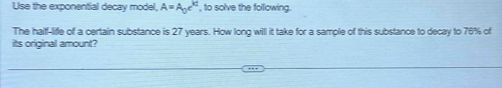 Use the exponential decay model, A=A_0e^(ki) , to solve the following. 
The half-life of a certain substance is 27 years. How long will it take for a sample of this substance to decay to 76% of 
its original amount?