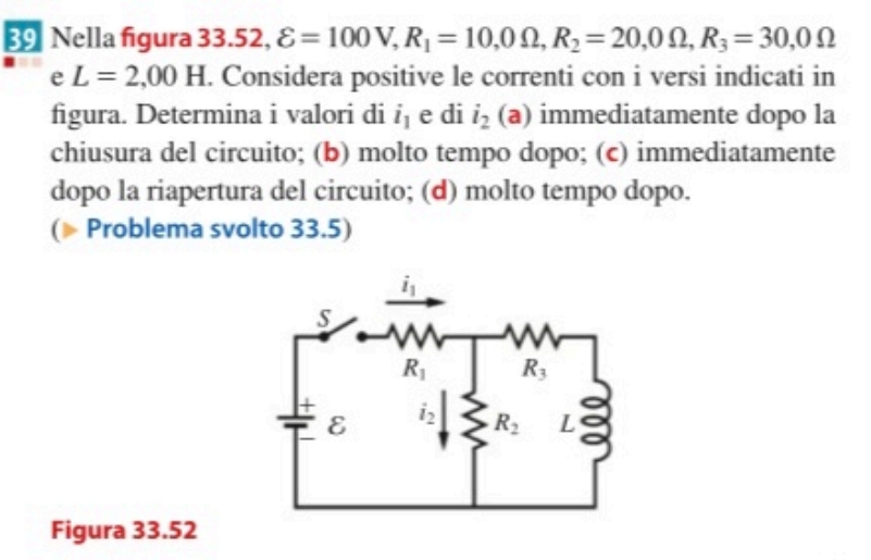 Nella figura  33.52, varepsilon =100V,R_1=10,0Omega ,R_2=20,0Omega ,R_3=30,0Omega
e L=2,00H. Considera positive le correnti con i versi indicati in
figura. Determina i valori di i_1 e di i_2 (a) immediatamente dopo la
chiusura del circuito; (b) molto tempo dopo; (c) immediatamente
dopo la riapertura del circuito; (d) molto tempo dopo.
( Problema svolto 33.5)
Figura 33.52