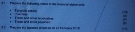 3.1 Prepare the following notes to the financial statements: 
Tangible assets 
Inventory (10) 
Trade and other receivables (3) 
Trade and other payables (6) (4 
3.2 Prepare the balance sheet as on 28 February 2018. (17)