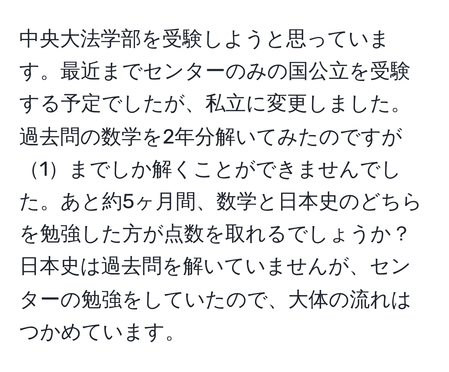 中央大法学部を受験しようと思っています。最近までセンターのみの国公立を受験する予定でしたが、私立に変更しました。過去問の数学を2年分解いてみたのですが1までしか解くことができませんでした。あと約5ヶ月間、数学と日本史のどちらを勉強した方が点数を取れるでしょうか？日本史は過去問を解いていませんが、センターの勉強をしていたので、大体の流れはつかめています。