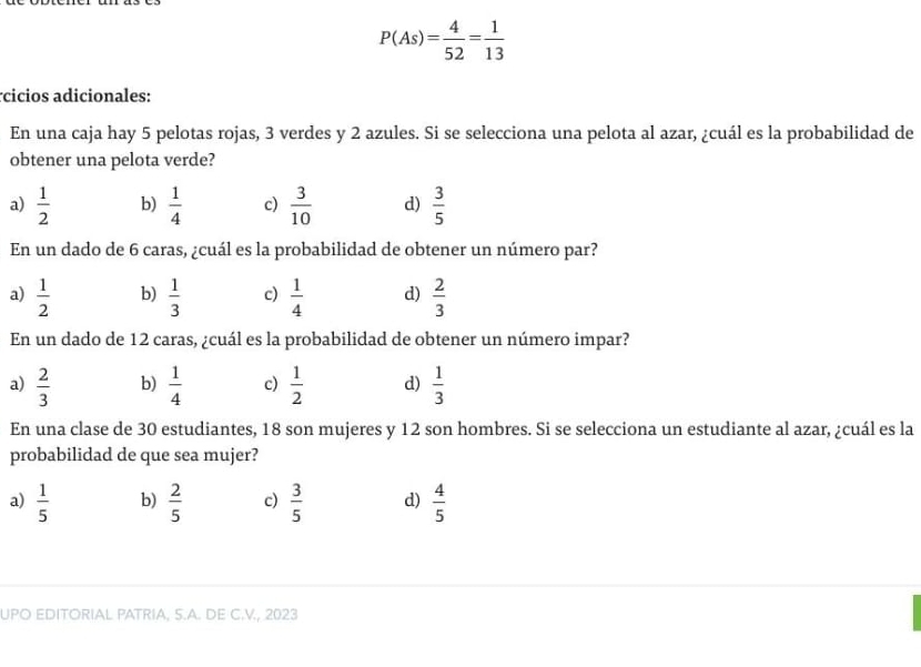 P(As)= 4/52 = 1/13 
cicios adicionales:
En una caja hay 5 pelotas rojas, 3 verdes y 2 azules. Si se selecciona una pelota al azar, ¿cuál es la probabilidad de
obtener una pelota verde?
a)  1/2  b)  1/4  c)  3/10  d)  3/5 
En un dado de 6 caras, ¿cuál es la probabilidad de obtener un número par?
a)  1/2  b)  1/3  c)  1/4  d)  2/3 
En un dado de 12 caras, ¿cuál es la probabilidad de obtener un número impar?
a)  2/3  b)  1/4  c)  1/2  d)  1/3 
En una clase de 30 estudiantes, 18 son mujeres y 12 son hombres. Si se selecciona un estudiante al azar, ¿cuál es la
probabilidad de que sea mujer?
a)  1/5  b)  2/5  c)  3/5  d)  4/5 
UPO EDITORIAL PATRIA, S.A. DE C.V., 2023