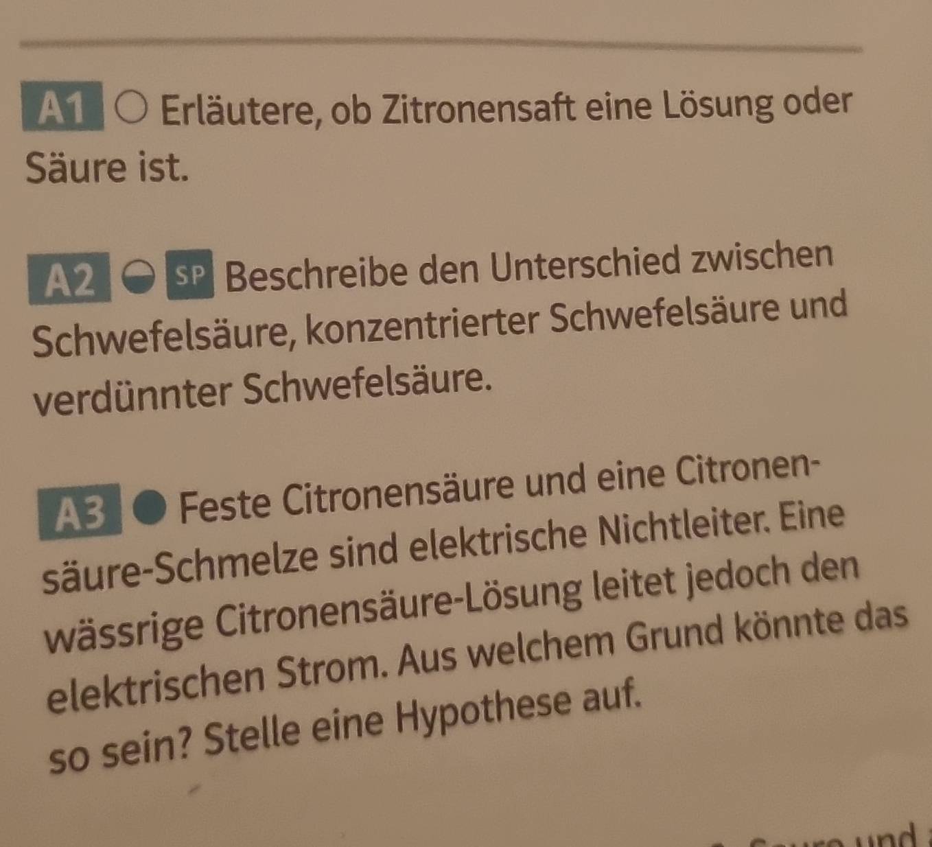 A1 Erläutere, ob Zitronensaft eine Lösung oder 
Säure ist. 
A2 
eschreibe den Unterschied zwischen 
Schwefelsäure, konzentrierter Schwefelsäure und 
verdünnter Schwefelsäure. 
A3 Feste Citronensäure und eine Citronen- 
säure-Schmelze sind elektrische Nichtleiter. Eine 
wässrige Citronensäure-Lösung leitet jedoch den 
elektrischen Strom. Aus welchem Grund könnte das 
so sein? Stelle eine Hypothese auf.