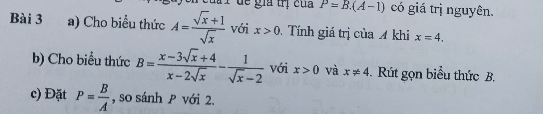 de gia trị của P=B.(A-1) có giá trị nguyên. 
Bài 3 a) Cho biểu thức A= (sqrt(x)+1)/sqrt(x)  với x>0 Tính giá trị của A khi x=4. 
b) Cho biểu thức B= (x-3sqrt(x)+4)/x-2sqrt(x) - 1/sqrt(x)-2  với x>0 và x!= 4. Rút gọn biểu thức B. 
c) Đặt P= B/A  , so sánh P với 2.