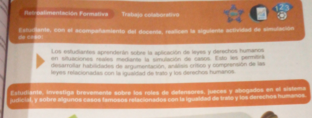 123 
Retroalimentación Formativa Trabajo colaborativo 
Estudiante, con el acompañamiento del docente, realicen la siguiente actividad de simulación 
de caso 
Los estudiantes aprenderán sobre la aplicación de leyes y derechos humanos 
en situaciones reales mediante la simulación de casos. Esto les permitirá 
desarrollar habilidades de argumentación, análisis crítico y comprensión de las 
leyes relacionadas con la igualdad de trato y los derechos humanos. 
Estudiante, investiga brevemente sobre los roles de defensores. jueces y abogados en el sistema 
judicial, y sobre algunos casos famosos relacionados con la igualdad de trato y los derechos humanos.