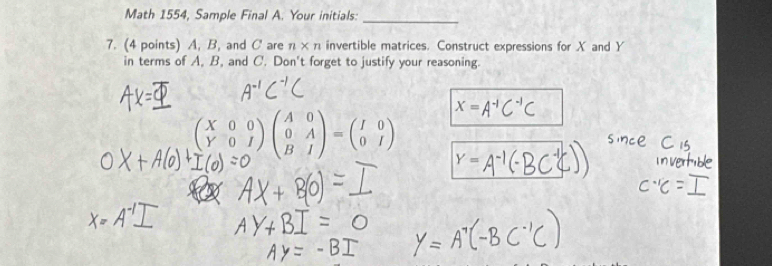 Math 1554, Sample Final A. Your initials:_ 
7. (4 points) A, B, and C are n* n invertible matrices. Construct expressions for X and Y
in terms of A, B, and C. Don't forget to justify your reasoning.
X=
beginpmatrix X&0&0 Y&0&Iendpmatrix beginpmatrix A&0 0&A B&Iendpmatrix =beginpmatrix I&0 0&Iendpmatrix Y=