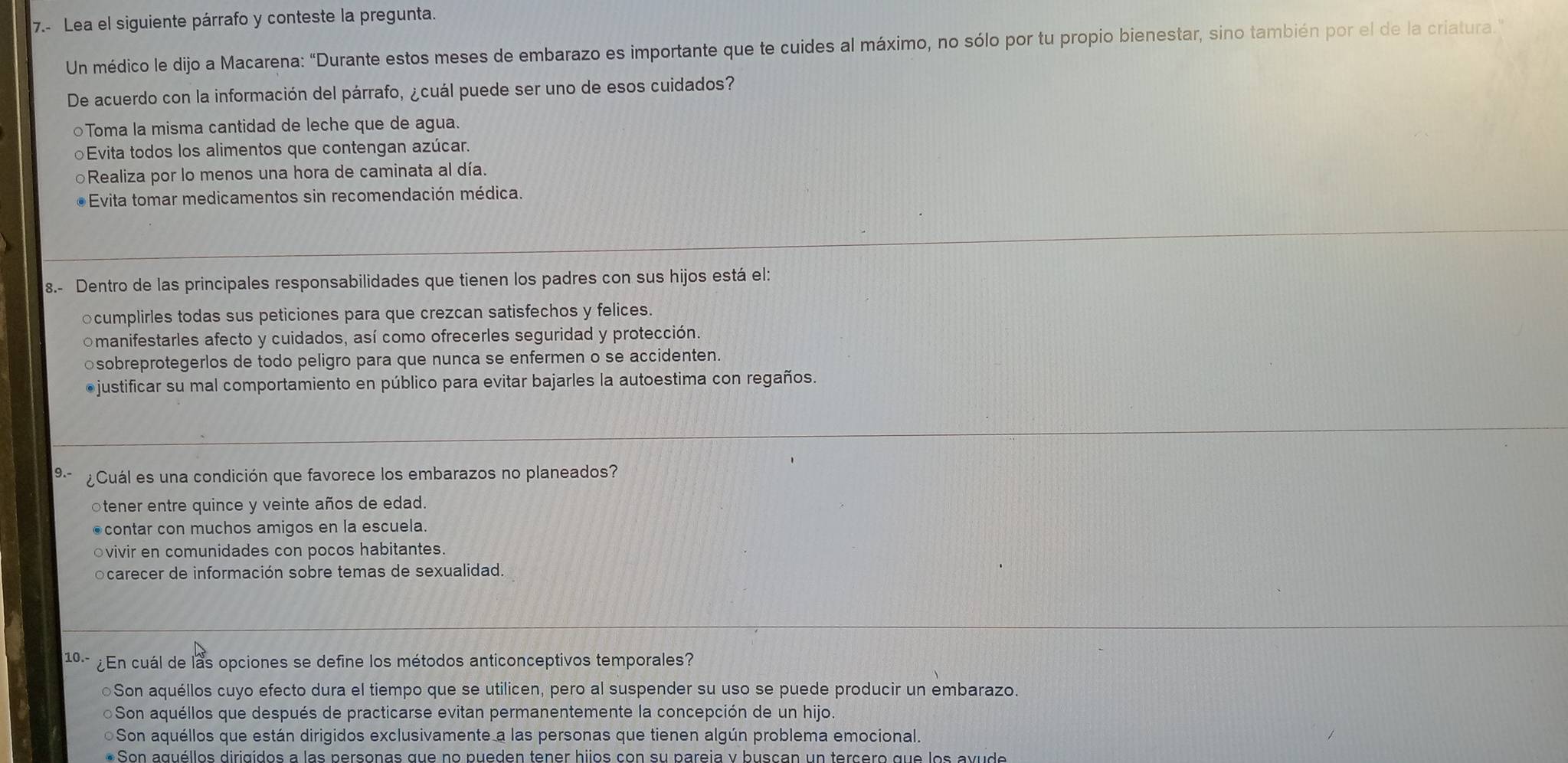 7.- Lea el siguiente párrafo y conteste la pregunta.
Un médico le dijo a Macarena: "Durante estos meses de embarazo es importante que te cuides al máximo, no sólo por tu propio bienestar, sino también por el de la criatura.
De acuerdo con la información del párrafo, ¿cuál puede ser uno de esos cuidados?
○Toma la misma cantidad de leche que de agua.
Evita todos los alimentos que contengan azúcar.
○Realiza por lo menos una hora de caminata al día.
●Evita tomar medicamentos sin recomendación médica.
8.- Dentro de las principales responsabilidades que tienen los padres con sus hijos está el:
ocumplirles todas sus peticiones para que crezcan satisfechos y felices.
omanifestarles afecto y cuidados, así como ofrecerles seguridad y protección.
○sobreprotegerlos de todo peligro para que nunca se enfermen o se accidenten.
●justificar su mal comportamiento en público para evitar bajarles la autoestima con regaños.
9.- ¿ Cuál es una condición que favorece los embarazos no planeados?
otener entre quince y veinte años de edad.
●contar con muchos amigos en la escuela.
ovivir en comunidades con pocos habitantes.
ocarecer de información sobre temas de sexualidad.
10- ¿En cuál de las opciones se define los métodos anticonceptivos temporales?
●Son aquéllos cuyo efecto dura el tiempo que se utilicen, pero al suspender su uso se puede producir un embarazo.
Son aquéllos que después de practicarse evitan permanentemente la concepción de un hijo.
Son aquéllos que están dirigidos exclusivamente a las personas que tienen algún problema emocional.
Son aguéllos dirigidos a las personas que no pueden tener hijos con su pareja y buscan un tercero que los a v de