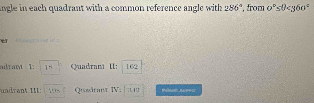 ingle in each quadrant with a common reference angle with 286° , from 0°≤ θ <360°
er 
adrant 1: 18 Quadrant II: 162
uadrant III: 198 Quadrant IV: 312 Subest Anewer