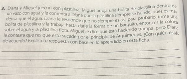 Diana y Miguel juegan con plastilina. Miguel arroja una bolita de plastilina dentro de 
un vaso con agua y le comenta a Diana que la plastilina siempre se hunde, pues es más 
densa que el agua. Diana le responde que no siempre es así; para probarlo, toma una 
bolita de plastilina y la trabaja hasta darle la forma de un barquito, entonces la coloca 
sobre el agua y la plastilina flota. Miguel le dice que está haciendo trampa, pero Diana 
le contesta que no, que esto sucede por el principio de Arquímedes. ¿Con quién estás 
de acuerdo? Explica tu respuesta con base en lo aprendido en esta ficha. 
_ 
_ 
_ 
_