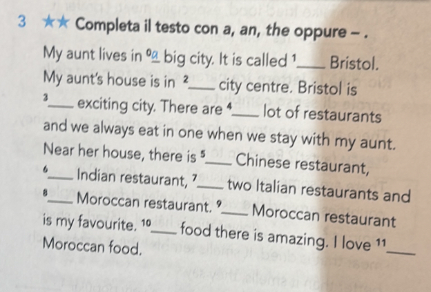 3 * * Completa il testo con a, an, the oppure - . 
My aunt lives in __ big city. It is called 1 _ Bristol. 
My aunt's house is in ²._ city centre. Bristol is 
3_ exciting city. There are _lot of restaurants 
and we always eat in one when we stay with my aunt. 
Near her house, there is _Chinese restaurant, 
6_ Indian restaurant, ’_ two Italian restaurants and 
8_ Moroccan restaurant. °_ Moroccan restaurant 
is my favourite. 1º_ food there is amazing. I love 11_ 
Moroccan food.