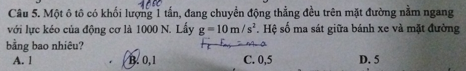 Một ô tô có khối lượng 1 tấn, đang chuyển động thẳng đều trên mặt đường nằm ngang
với lực kéo của động cơ là 1000 N. Lấy g=10m/s^2. Hệ số ma sát giữa bánh xe và mặt đường
bằng bao nhiêu?
A. 1 B. 0, 1 C. 0, 5 D. 5