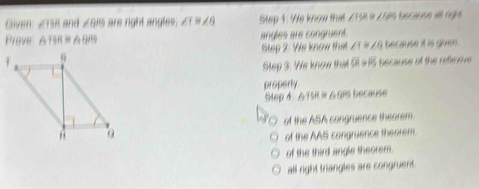 Given ∠ TSR and ∠ θ RS are right angles; ∠ 1≌ ∠ 6 Step 1: We know that ∠T58 = ∠oPs because all nght
Prove △ TSR≌ △ QRS angles are congruent.
Step 2: We know that ∠ 1≌ ∠ 6 because it is given .
Step 3: We know that overline SR≌ overline PS because of the refterove 
property because
Step 4 △ TSR≌ △ QPS
of the ASA congruence theorem.
of the AAS congruence theorem.
of the third angle theorem.
all right triangles are congruent.