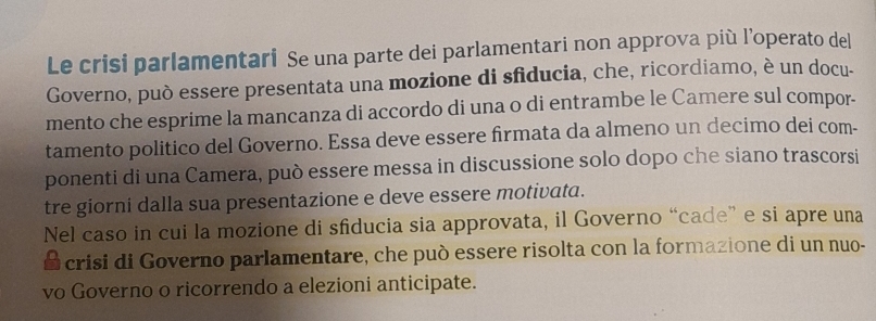 Le crisi parlamentari Se una parte dei parlamentari non approva più l’operato del 
Governo, può essere presentata una mozione di sfiducia, che, ricordiamo, è un docu- 
mento che esprime la mancanza di accordo di una o di entrambe le Camere sul compor- 
tamento politico del Governo. Essa deve essere firmata da almeno un decimo dei com- 
ponenti di una Camera, può essere messa in discussione solo dopo che siano trascorsi 
tre giorni dalla sua presentazione e deve essere motivata. 
Nel caso in cui la mozione di sfiducia sia approvata, il Governo “cade” e si apre una 
a crisi di Governo parlamentare, che può essere risolta con la formazione di un nuo- 
vo Governo o ricorrendo a elezioni anticipate.