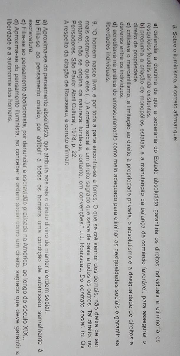 Sobre o iluminismo, é correto afirmar que:
a) defendia a doutrina de que a soberania do Estado absolutista garantiria os direítos individuais e eliminaria os
resquícios feudais ainda existentes.
b) propunha a criação de monopólios estatais e a manutenção da balança de comércio favorável, para assegurar o
direito de propriedade.
c) criticava o mercantilismo, a limitação ao direito à propriedade privada, o absolutismo e a desigualdade de direitos e
deveres entre os indivíduos.
d) acreditava na prática do entesouramento como meio adequado para eliminar as desigualdades sociais e garantir as
liberdades individuais.
9. "O homem nasce livre, e por toda a parte encontra-se a ferros. O que se crê senhor dos demais, não deixa de ser
mais escravo do que eles (...) A ordem social é um direito sagrado que serve de base a todos os outros. Tal direito, no
entanto, não se origina da natureza: funda-se, portanto, em convenções.' J.J. Rousseau, Do contrato social. in: Os
Pensadores. São Paulo: Abril Cultural, 1978, p. 22.
A respeito da citação de Rousseau, é correto afirmar:
a) Aproxima-se do pensamento absolutista, que atribuía aos reis o direito divino de manter a ordem social.
b) Filia-se ao pensamento cristão, por atribuir a todos os homens uma condição de submissão semelhante à
escravatura.
c) Filia-se ao pensamento abolicionista, por denunciar a escravidão praticada na América, ao longo do século XIX..
d) Aproxima-se do pensamento iluminista, ao conceber a ordem social como um direito sagrado que deve garantir a
liberdade e a autonomia dos homens.