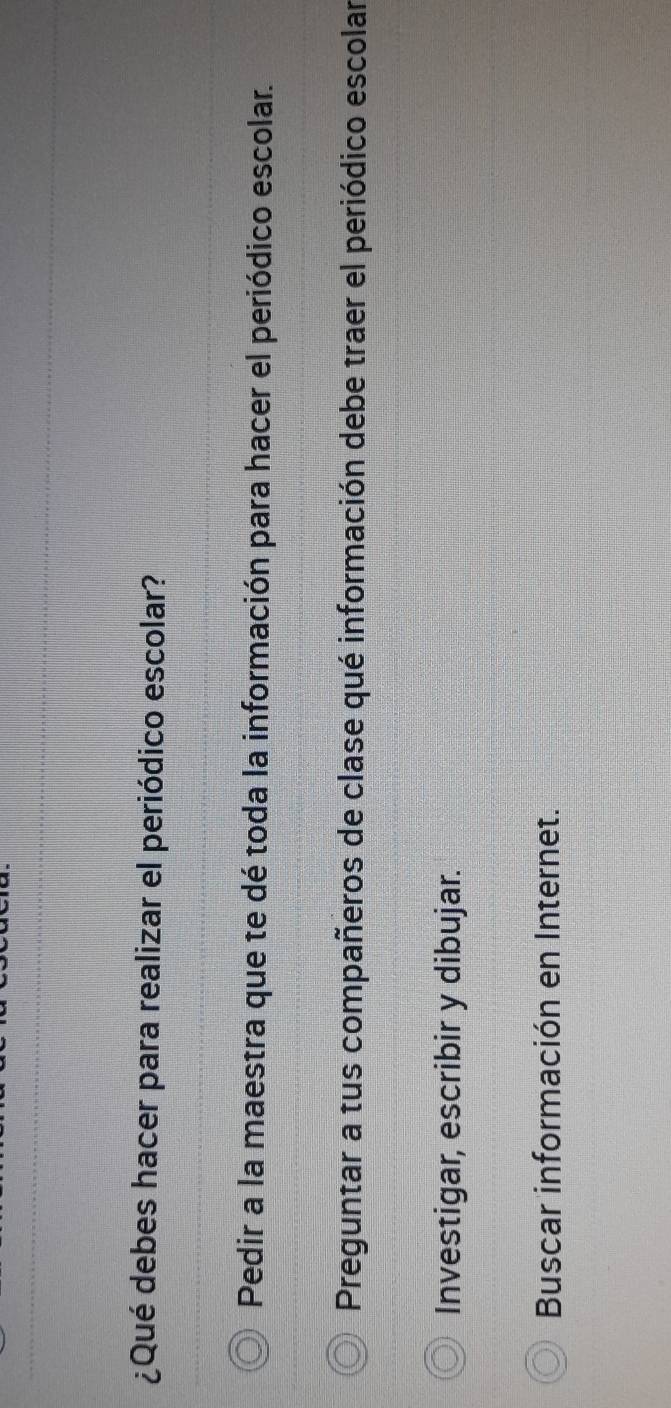 ¿Qué debes hacer para realizar el periódico escolar?
Pedir a la maestra que te dé toda la información para hacer el periódico escolar.
Preguntar a tus compañeros de clase qué información debe traer el periódico escolar
Investigar, escribir y dibujar.
Buscar información en Internet.