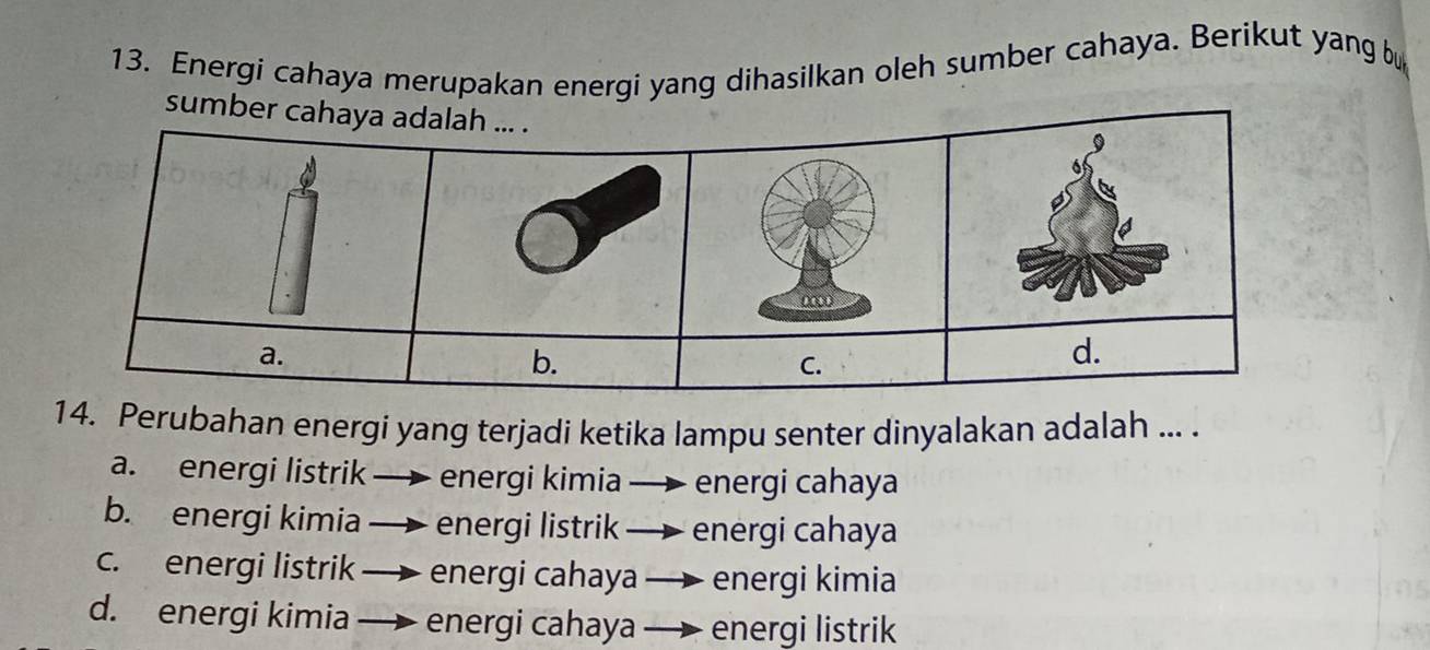 Energi cahaya merupakan energi yang dihasilkan oleh sumber cahaya. Berikut yang bu
sumbe
14. Perubahan energi yang terjadi ketika lampu senter dinyalakan adalah ... .
a. energi listrik energi kimia energi cahaya
b. energi kimia — energi listrik —— energi cahaya
c. energi listrik energi cahaya — energi kimia
d. energi kimia energi cahaya — energi listrik