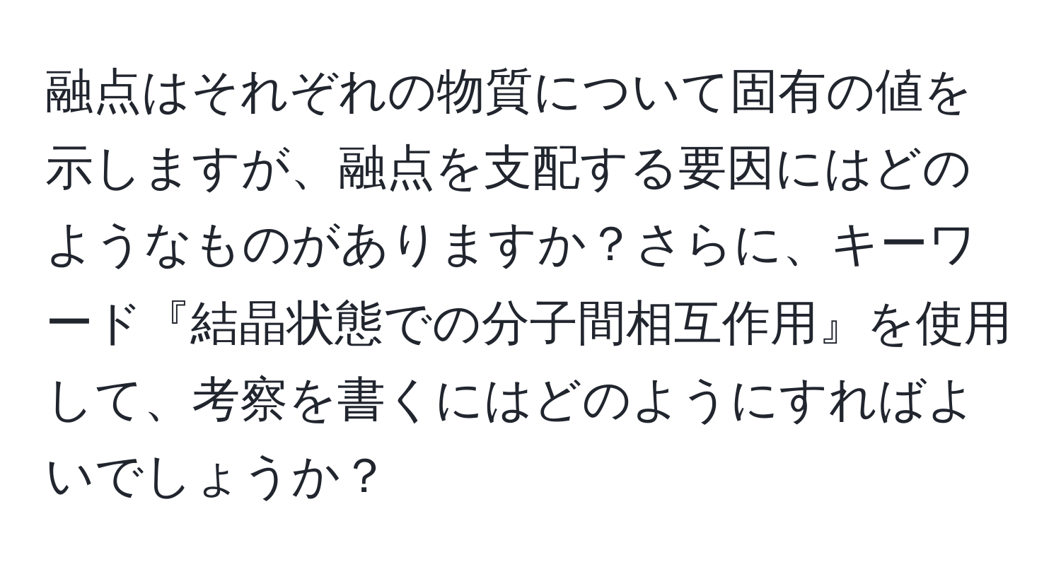 融点はそれぞれの物質について固有の値を示しますが、融点を支配する要因にはどのようなものがありますか？さらに、キーワード『結晶状態での分子間相互作用』を使用して、考察を書くにはどのようにすればよいでしょうか？