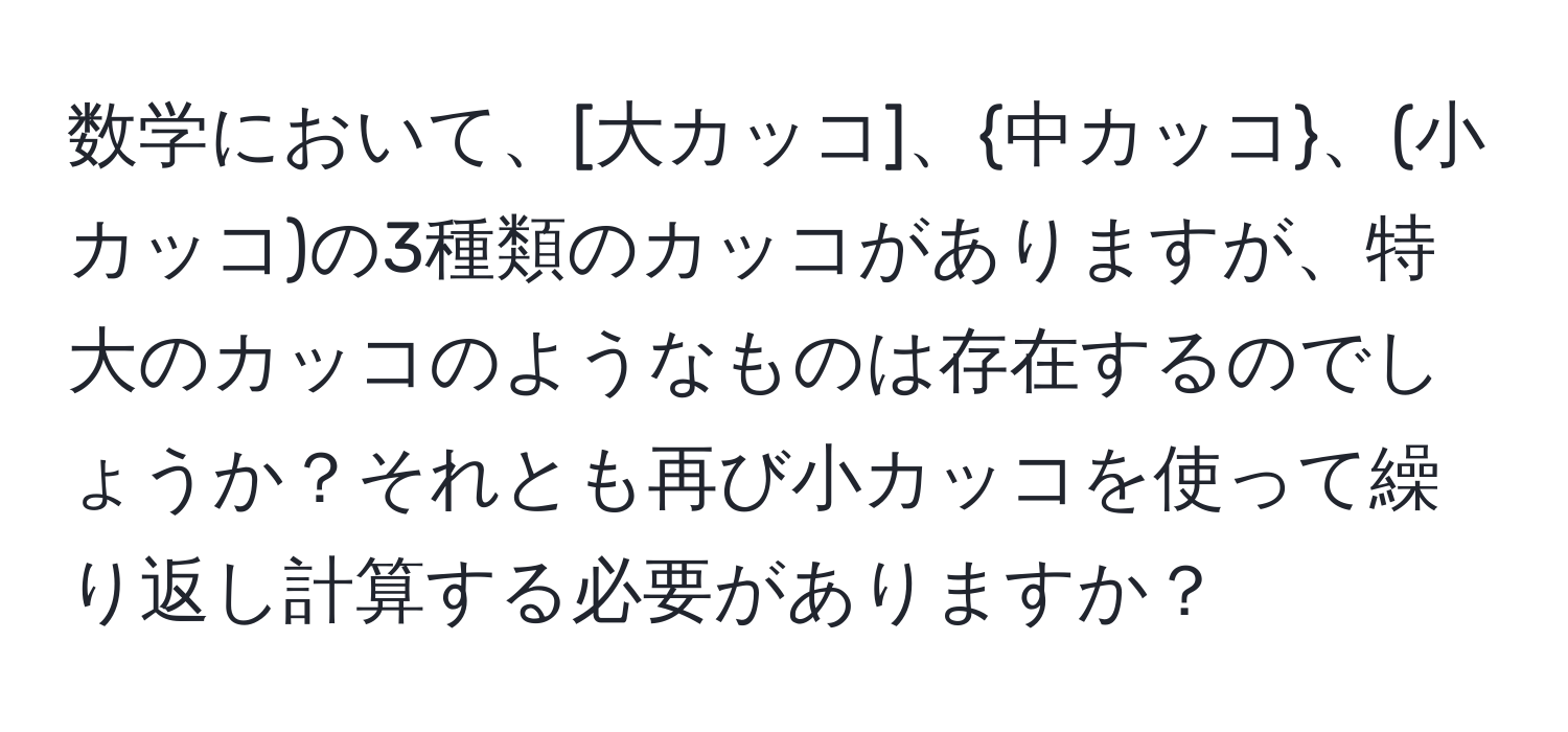 数学において、[大カッコ]、中カッコ、(小カッコ)の3種類のカッコがありますが、特大のカッコのようなものは存在するのでしょうか？それとも再び小カッコを使って繰り返し計算する必要がありますか？