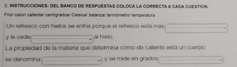 INSTRUCCIONES: DEL BANCO DE RESPUESTAS COLOCA LA CORRECTA A CADA CUESTION. 
Frio/ calor/ caliente/ centígrados/ Celsius/ balanza/ termómetro/ temperatura 
Un refresco con hielos se enfría porque el refresco está más 
y le cede al hielo. 
La propiedad de la materia que determina cómo de caliente está un cuerpo 
se denomina y se mide en grados