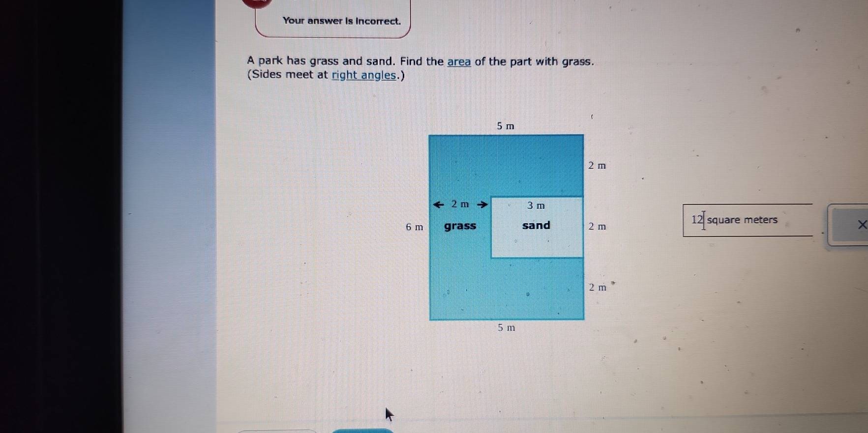 Your answer is incorrect. 
A park has grass and sand. Find the area of the part with grass. 
(Sides meet at right angles.)
12 square meters
X