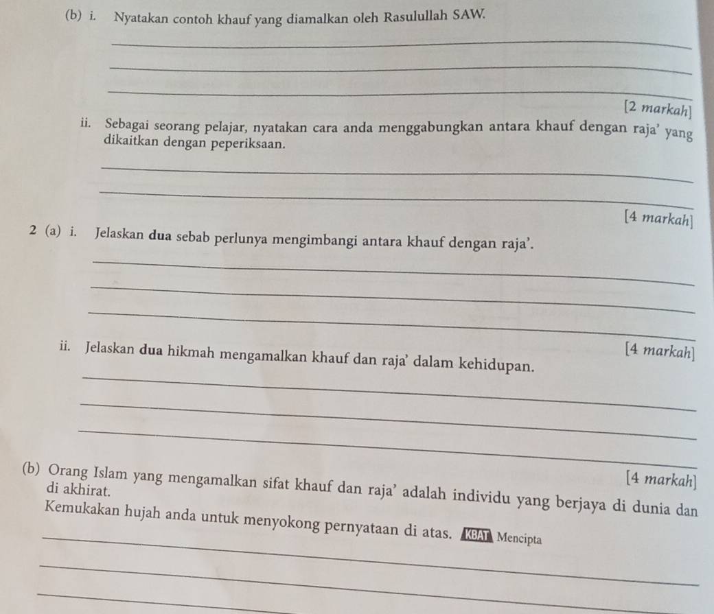 Nyatakan contoh khauf yang diamalkan oleh Rasulullah SAW. 
_ 
_ 
_ 
[2 markah] 
ii. Sebagai seorang pelajar, nyatakan cara anda menggabungkan antara khauf dengan raja’ yang 
dikaitkan dengan peperiksaan. 
_ 
_ 
[4 markah] 
2 (a) i. Jelaskan dua sebab perlunya mengimbangi antara khauf dengan raja’. 
_ 
_ 
_ 
[4 markah] 
_ 
ii. Jelaskan dua hikmah mengamalkan khauf dan raja’ dalam kehidupan. 
_ 
_ 
[4 markah] 
(b) Orang Islam yang mengamalkan sifat khauf dan raja’ adalah individu yang berjaya di dunia dan 
di akhirat. 
_ 
Kemukakan hujah anda untuk menyokong pernyataan di atas. A Mencipta 
_ 
_